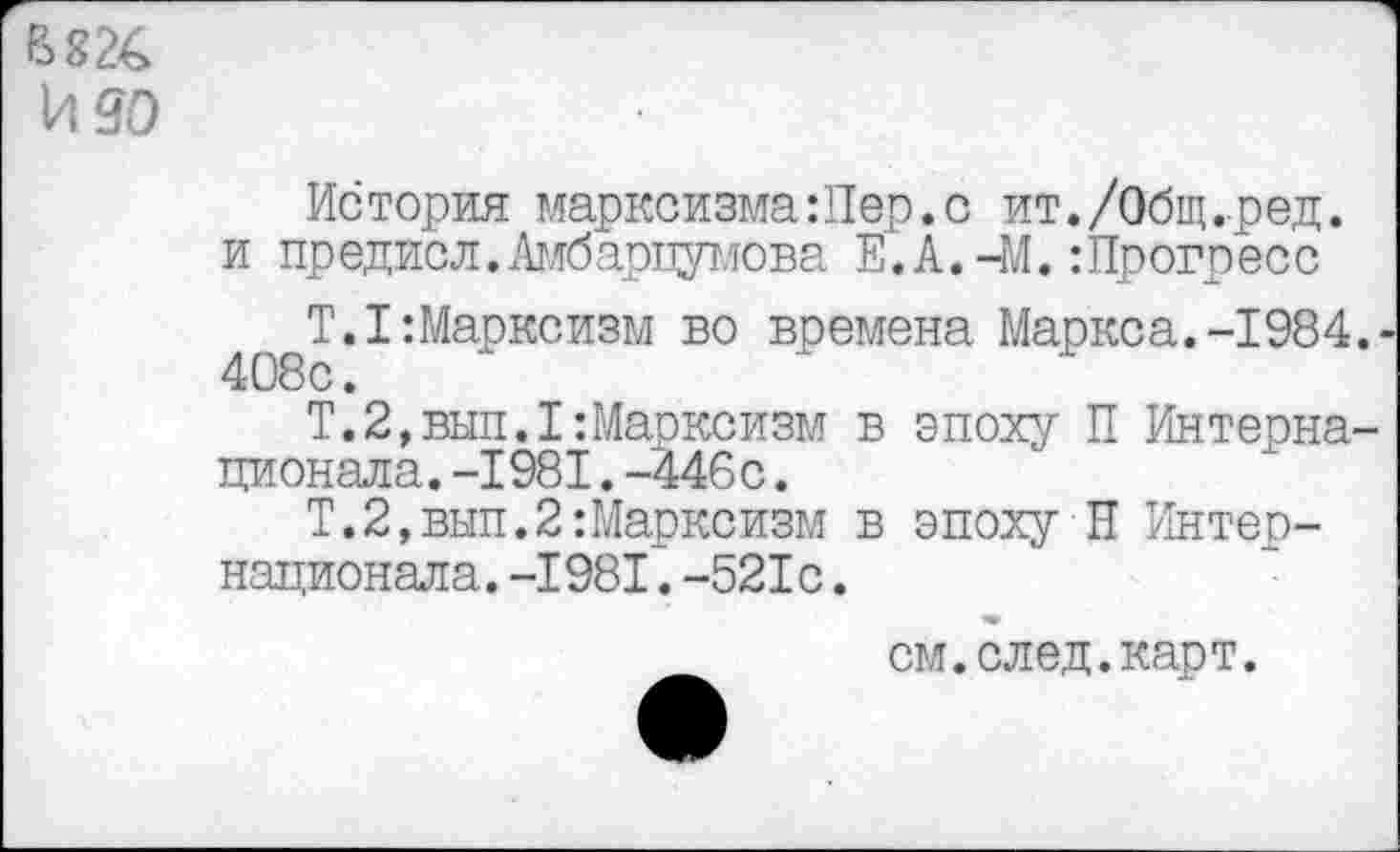 ﻿В 82€ идо
История марксизма:Пер.с ит./Общ.ред. и предисл.Амбарцумова Е.А.-М.:Прогресс
Т.1:Марксизм во времена Маркса.-1984.
Т.2,вып.1:Марксизм в эпоху П Интернационала. -1981.-446с.
Т.2,вып.2:Марксизм в эпоху Н Интернационала. -1981. -521с.
см. след. карт.